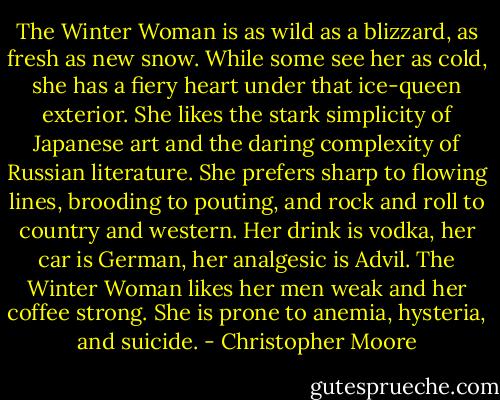The Winter Woman is as wild as a blizzard, as fresh as new snow. While some see her as cold, she has a fiery heart under that ice-queen exterior. She likes the stark simplicity of Japanese art and the daring complexity of Russian literature. She prefers sharp to flowing lines, brooding to pouting, and rock and roll to country and western. Her drink is vodka, her car is German, her analgesic is Advil. The Winter Woman likes her men weak and her coffee strong. She is prone to anemia, hysteria, and suicide. - Christopher Moore