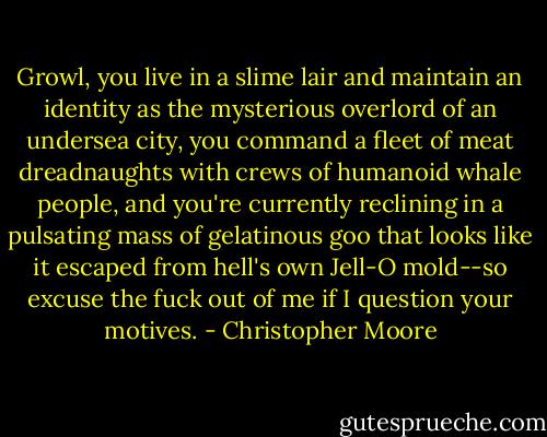 Growl, you live in a slime lair and maintain an identity as the mysterious overlord of an undersea city, you command a fleet of meat dreadnaughts with crews of humanoid whale people, and you're currently reclining in a pulsating mass of gelatinous goo that looks like it escaped from hell's own Jell-O mold--so excuse the fuck out of me if I question your motives. - Christopher Moore