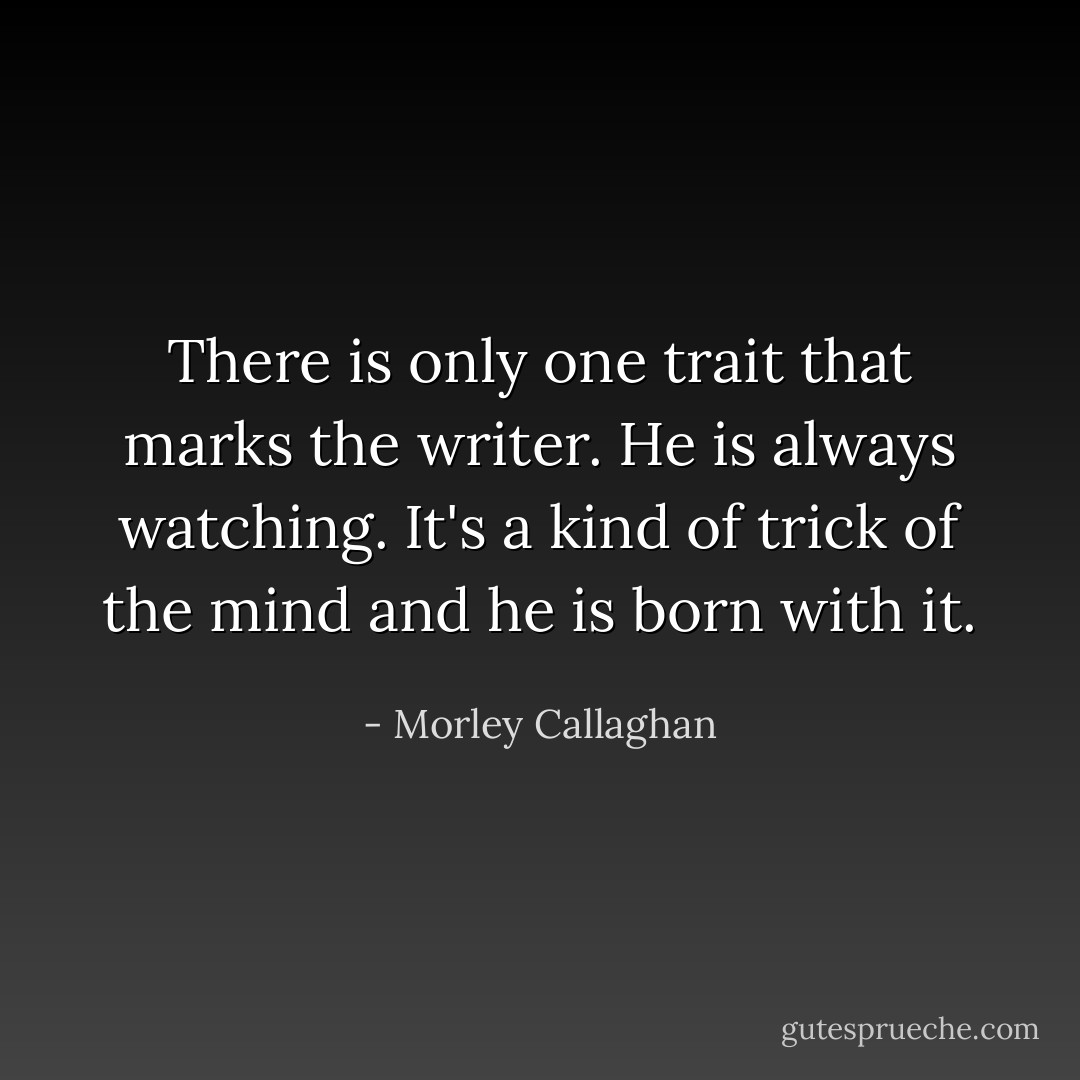There is only one trait that marks the writer. He is always watching. It's a kind of trick of the mind and he is born with it. <br /> - Morley Callaghan