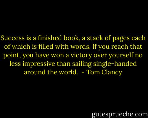 Success is a finished book, a stack of pages each of which is filled with words. If you reach that point, you have won a victory over yourself no less impressive than sailing single-handed around the world.  - Tom Clancy