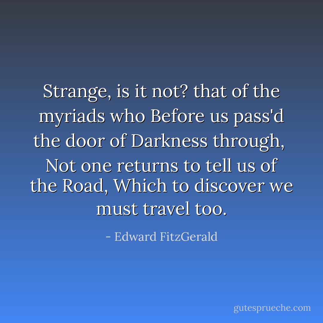 Strange, is it not? that of the myriads who<br />Before us pass'd the door of Darkness through,<br /> Not one returns to tell us of the Road,<br />Which to discover we must travel too. - Edward FitzGerald