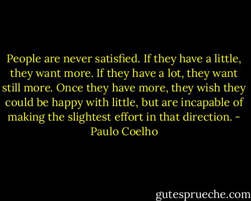 People are never satisfied. If they have a little, they want more. If they have a lot, they want still more. Once they have more, they wish they could be happy with little, but are incapable of making the slightest effort in that direction. - Paulo Coelho