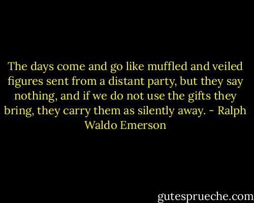 The days come and go like muffled and veiled figures sent from a distant party, but they say nothing, and if we do not use the gifts they bring, they carry them as silently away. - Ralph Waldo Emerson