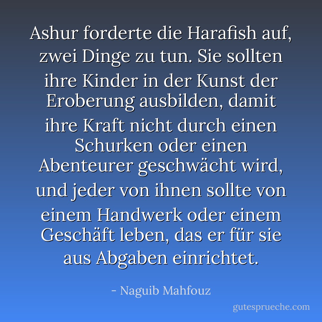 Ashur forderte die Harafish auf, zwei Dinge zu tun. Sie sollten ihre Kinder in der Kunst der Eroberung ausbilden, damit ihre Kraft nicht durch einen Schurken oder einen Abenteurer geschwächt wird, und jeder von ihnen sollte von einem Handwerk oder einem Geschäft leben, das er für sie aus Abgaben einrichtet. - Naguib Mahfouz<