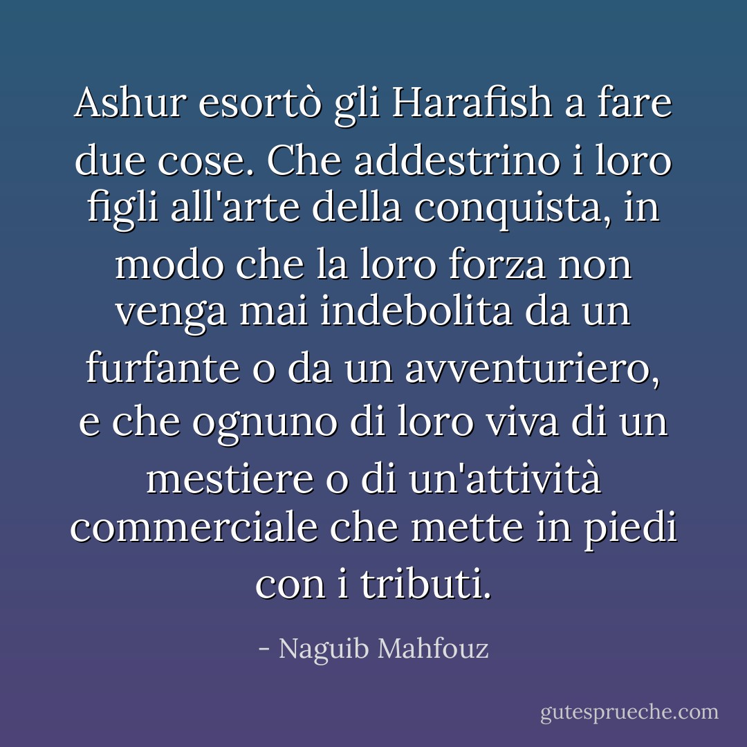 Ashur esortò gli Harafish a fare due cose. Che addestrino i loro figli all'arte della conquista, in modo che la loro forza non venga mai indebolita da un furfante o da un avventuriero, e che ognuno di loro viva di un mestiere o di un'attività commerciale che mette in piedi con i tributi. - Naguib Mahfouz