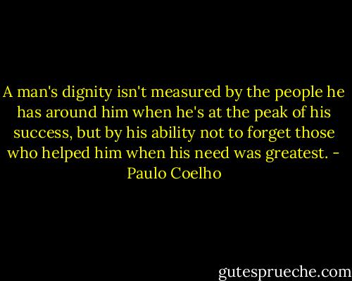 A man's dignity isn't measured by the people he has around him when he's at the peak of his success, but by his ability not to forget those who helped him when his need was greatest. - Paulo Coelho
