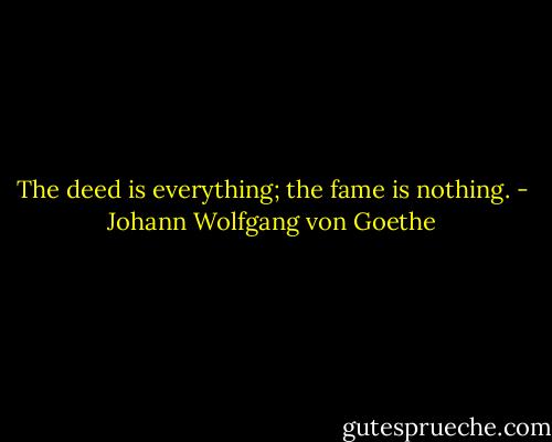 The deed is everything; the fame is nothing. - Johann Wolfgang von Goethe