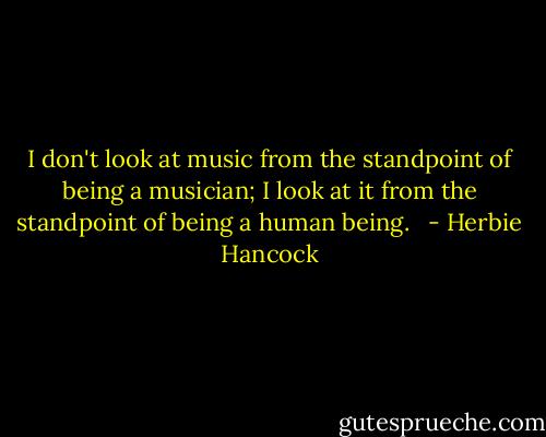 I don't look at music from the standpoint of being a musician; I look at it from the standpoint of being a human being. <br /> - Herbie Hancock
