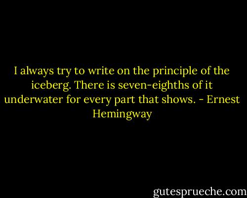 I always try to write on the principle of the iceberg. There is seven-eighths of it underwater for every part that shows. - Ernest Hemingway