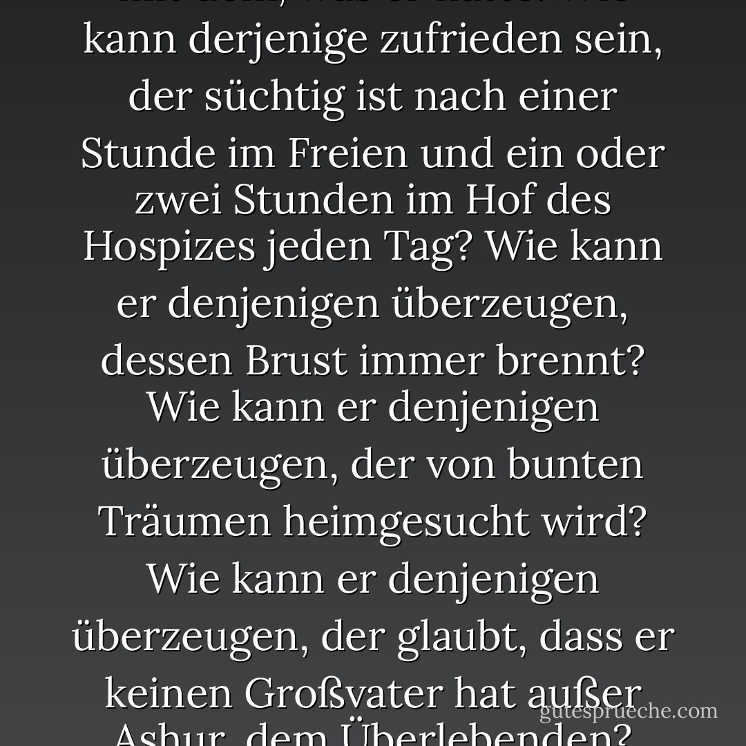 Nein, er war nicht zufrieden mit dem, was er hatte. Wie kann derjenige zufrieden sein, der süchtig ist nach einer Stunde im Freien und ein oder zwei Stunden im Hof des Hospizes jeden Tag? Wie kann er denjenigen überzeugen, dessen Brust immer brennt? Wie kann er denjenigen überzeugen, der von bunten Träumen heimgesucht wird? Wie kann er denjenigen überzeugen, der glaubt, dass er keinen Großvater hat außer Ashur, dem Überlebenden? - Naguib Mahfouz<