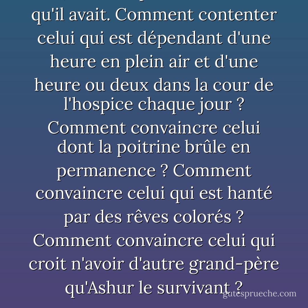 Non, il n'était pas satisfait de ce qu'il avait. Comment contenter celui qui est dépendant d'une heure en plein air et d'une heure ou deux dans la cour de l'hospice chaque jour ? Comment convaincre celui dont la poitrine brûle en permanence ? Comment convaincre celui qui est hanté par des rêves colorés ? Comment convaincre celui qui croit n'avoir d'autre grand-père qu'Ashur le survivant ? - Naguib Mahfouz