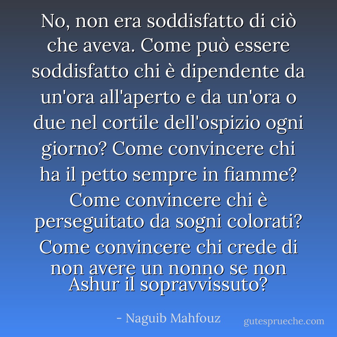 No, non era soddisfatto di ciò che aveva. Come può essere soddisfatto chi è dipendente da un'ora all'aperto e da un'ora o due nel cortile dell'ospizio ogni giorno? Come convincere chi ha il petto sempre in fiamme? Come convincere chi è perseguitato da sogni colorati? Come convincere chi crede di non avere un nonno se non Ashur il sopravvissuto? - Naguib Mahfouz