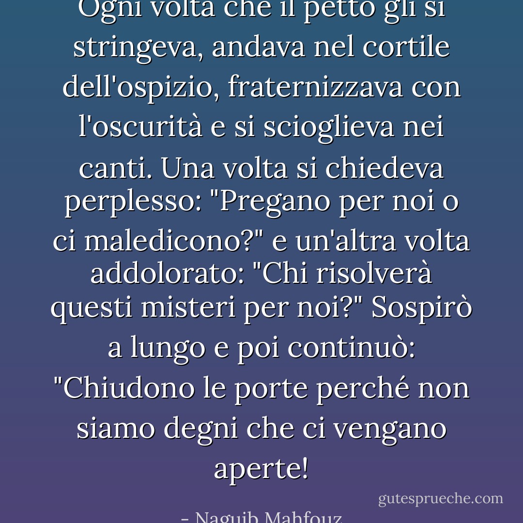 Ogni volta che il petto gli si stringeva, andava nel cortile dell'ospizio, fraternizzava con l'oscurità e si scioglieva nei canti. Una volta si chiedeva perplesso: "Pregano per noi o ci maledicono?"<br />e un'altra volta addolorato: "Chi risolverà questi misteri per noi?"<br />Sospirò a lungo e poi continuò: "Chiudono le porte perché non siamo degni che ci vengano aperte! - Naguib Mahfouz