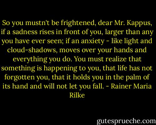 So you mustn't be frightened, dear Mr. Kappus, if a sadness rises in front of you, larger than any you have ever seen; if an anxiety - like light and cloud-shadows, moves over your hands and everything you do. You must realize that something is happening to you, that life has not forgotten you, that it holds you in the palm of its hand and will not let you fall. - Rainer Maria Rilke