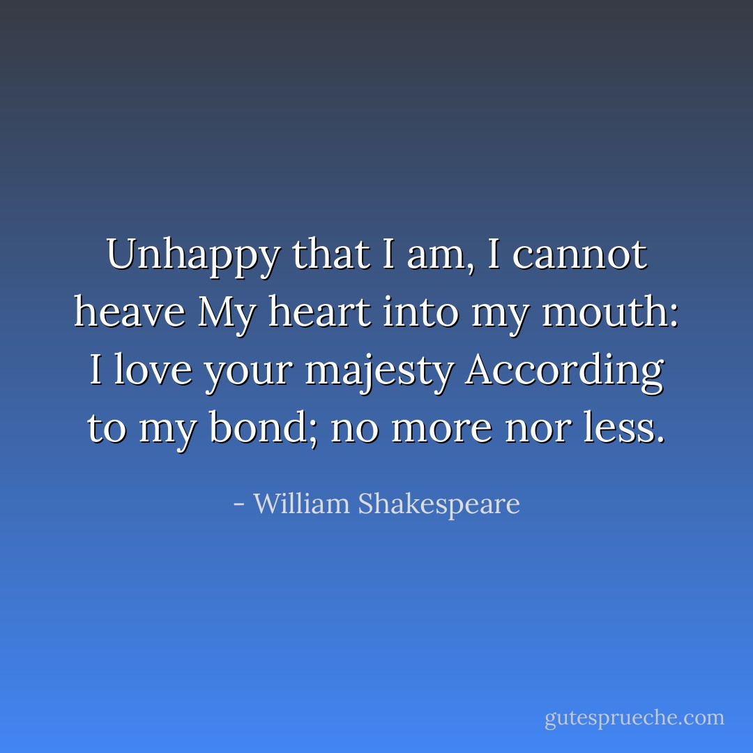 Unhappy that I am, I cannot heave<br />My heart into my mouth: I love your majesty<br />According to my bond; no more nor less. - William Shakespeare