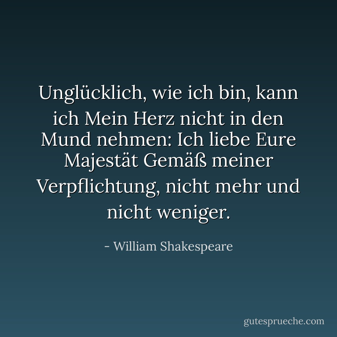 Unglücklich, wie ich bin, kann ich<br />Mein Herz nicht in den Mund nehmen: Ich liebe Eure Majestät<br />Gemäß meiner Verpflichtung, nicht mehr und nicht weniger. - William Shakespeare<