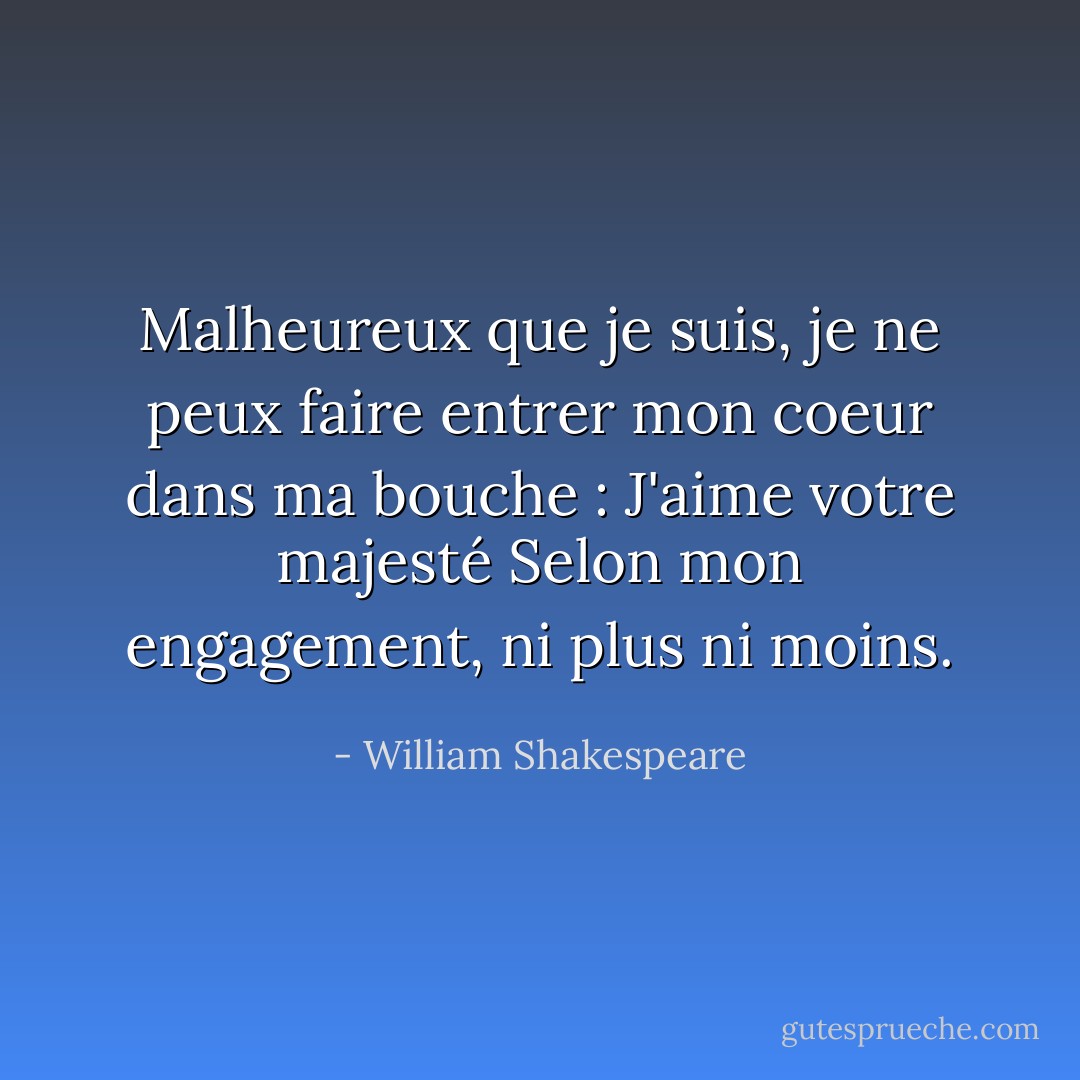 Malheureux que je suis, je ne peux faire entrer mon coeur dans ma bouche : J'aime votre majesté<br />Selon mon engagement, ni plus ni moins. - William Shakespeare