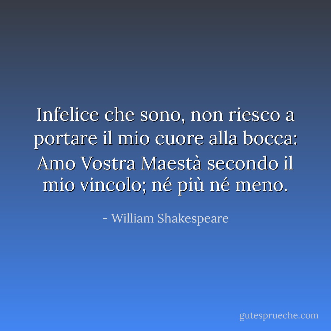Infelice che sono, non riesco a portare<br />il mio cuore alla bocca: Amo Vostra Maestà<br />secondo il mio vincolo; né più né meno. - William Shakespeare