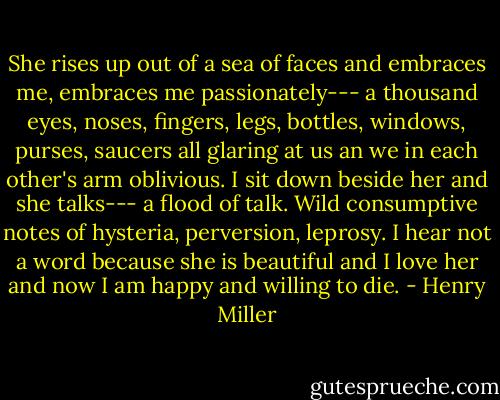 She rises up out of a sea of faces and embraces me, embraces me passionately--- a thousand eyes, noses, fingers, legs, bottles, windows, purses, saucers all glaring at us an we in each other's arm oblivious. I sit down beside her and she talks--- a flood of talk. Wild consumptive notes of hysteria, perversion, leprosy. I hear not a word because she is beautiful and I love her and now I am happy and willing to die. - Henry Miller