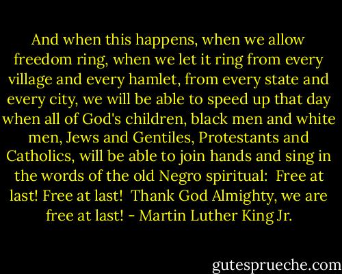 And when this happens, when we allow freedom ring, when we let it ring from every village and every hamlet, from every state and every city, we will be able to speed up that day when all of God's children, black men and white men, Jews and Gentiles, Protestants and Catholics, will be able to join hands and sing in the words of the old Negro spiritual:<br /><br />Free at last! Free at last!<br /><br />Thank God Almighty, we are free at last! - Martin Luther King Jr.