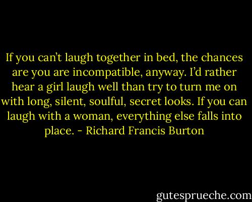 If you can’t laugh together in bed, the chances are you are incompatible, anyway. I’d rather hear a girl laugh well than try to turn me on with long, silent, soulful, secret looks. If you can laugh with a woman, everything else falls into place. - Richard Francis Burton