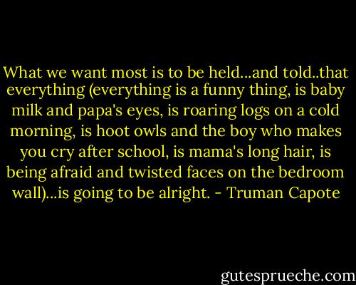What we want most is to be held...and told..that everything (everything is a funny thing, is baby milk and papa's eyes, is roaring logs on a cold morning, is hoot owls and the boy who makes you cry after school, is mama's long hair, is being afraid and twisted faces on the bedroom wall)...is going to be alright. - Truman Capote