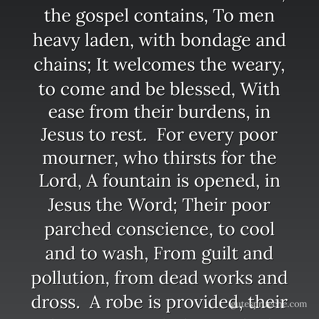 The gospel brings tidings, glad tidings indeed,<br />To mourners in Zion, who want to be freed,<br />From sin and Satan, and Mount Sinai’s flame,<br />Good news of salvation, through Jesus the Lamb.<br /><br />What sweet invitations, the gospel contains,<br />To men heavy laden, with bondage and chains;<br />It welcomes the weary, to come and be blessed,<br />With ease from their burdens, in Jesus to rest.<br /><br />For every poor mourner, who thirsts for the Lord,<br />A fountain is opened, in Jesus the Word;<br />Their poor parched conscience, to cool and to wash,<br />From guilt and pollution, from dead works and dross.<br /><br />A robe is provided, their shame now to hide,<br />In which none are clothed, but Jesus' bride;<br />Though it be costly, yet is the robe free,<br />And all Zion’s mourners, shall decked with it be. - William Gadsby