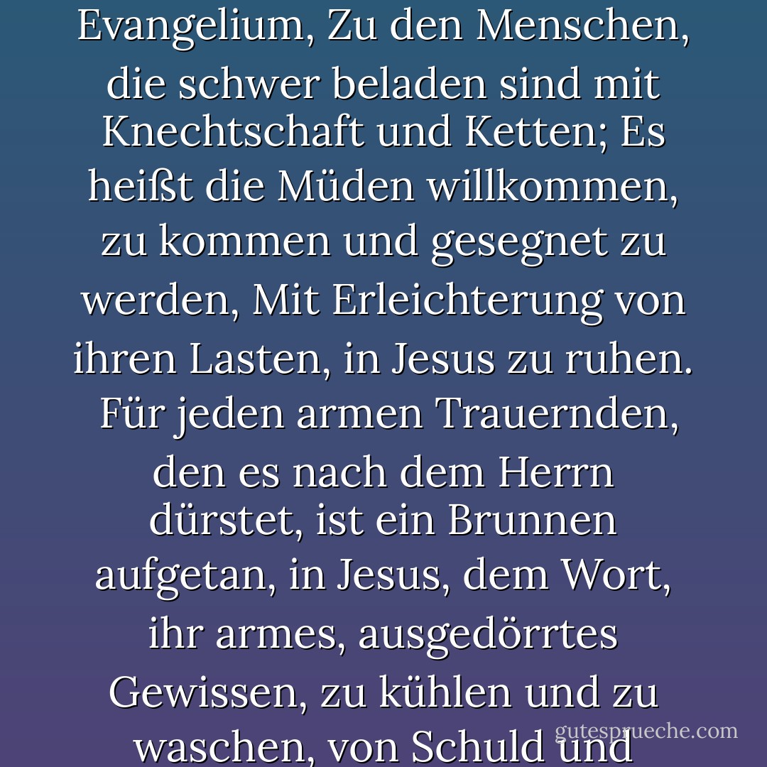 Das Evangelium bringt Nachricht, frohe Nachricht in der Tat,<br />den Trauernden in Zion, die befreit werden wollen,<br />von Sünde und Satan und der Flamme des Berges Sinai,<br />Gute Nachricht der Erlösung, durch Jesus das Lamm.<br /><br />Welch süße Einladungen enthält das Evangelium,<br />Zu den Menschen, die schwer beladen sind mit Knechtschaft und Ketten;<br />Es heißt die Müden willkommen, zu kommen und gesegnet zu werden,<br />Mit Erleichterung von ihren Lasten, in Jesus zu ruhen.<br /><br />Für jeden armen Trauernden, den es nach dem Herrn dürstet,<br />ist ein Brunnen aufgetan, in Jesus, dem Wort,<br />ihr armes, ausgedörrtes Gewissen, zu kühlen und zu waschen,<br />von Schuld und Verunreinigung, von toten Werken und Schlacken.<br /><br />Ein Gewand ist bereit, ihre Schande zu verbergen,<br />Damit niemand bekleidet ist als Jesu Braut,<br />Auch wenn es teuer ist, ist das Gewand umsonst,<br />Und alle Trauernden Zions sollen damit geschmückt sein. - William Gadsby<