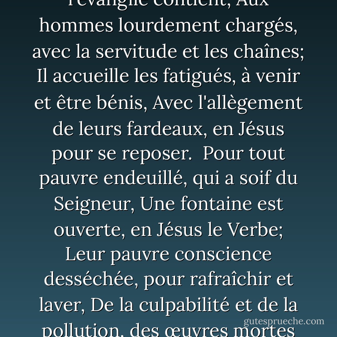 L'évangile apporte des nouvelles, des nouvelles heureuses en effet,<br />Aux endeuillés de Sion, qui veulent être libérés,<br />Du péché et de Satan, et de la flamme du mont Sinaï,<br />De bonnes nouvelles du salut, par Jésus l'Agneau.<br /><br />Quelles douces invitations, l'évangile contient,<br />Aux hommes lourdement chargés, avec la servitude et les chaînes;<br />Il accueille les fatigués, à venir et être bénis,<br />Avec l'allègement de leurs fardeaux, en Jésus pour se reposer.<br /><br />Pour tout pauvre endeuillé, qui a soif du Seigneur,<br />Une fontaine est ouverte, en Jésus le Verbe;<br />Leur pauvre conscience desséchée, pour rafraîchir et laver,<br />De la culpabilité et de la pollution, des œuvres mortes et des scories.<br /><br />Un vêtement est fourni, pour cacher leur honte, <br />Dans lequel personne n'est vêtu, sauf l'épouse de Jésus;<br />Même s'il est coûteux, le vêtement est gratuit,<br />Et toutes les personnes en deuil de Sion en seront parées. - William Gadsby