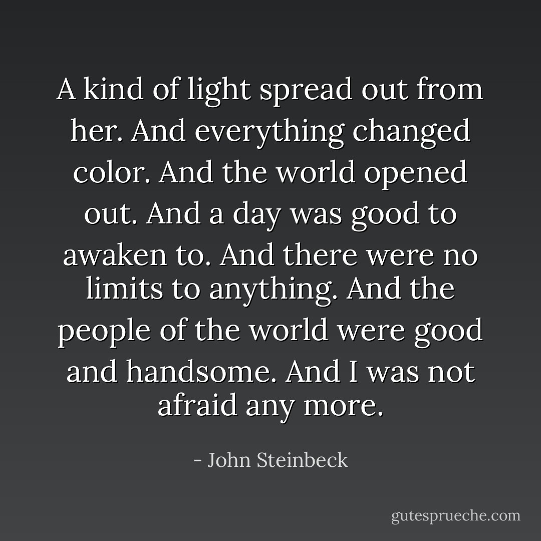 A kind of light spread out from her. And everything changed color. And the world opened out. And a day was good to awaken to. And there were no limits to anything. And the people of the world were good and handsome. And I was not afraid any more. - John Steinbeck