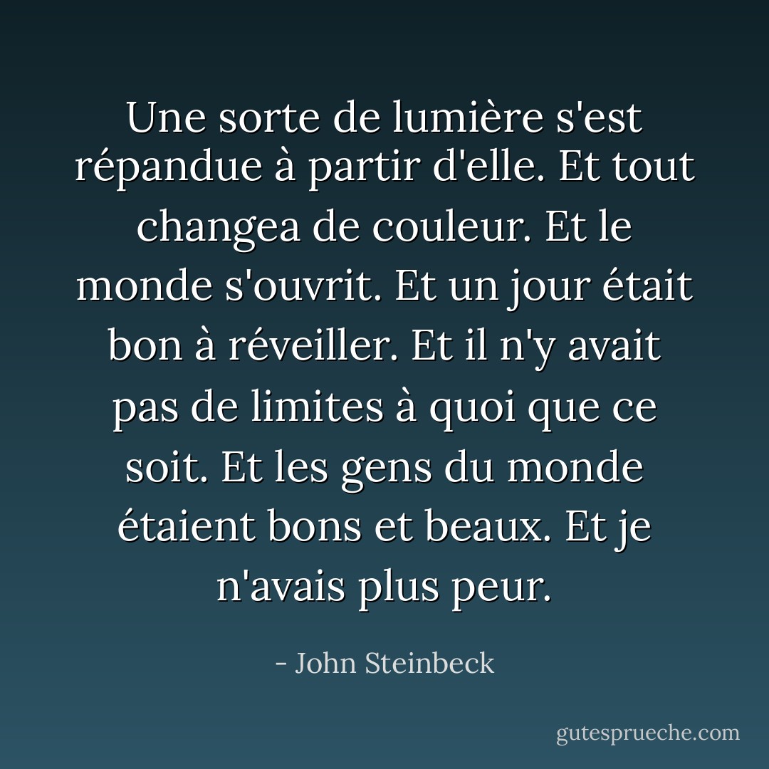 Une sorte de lumière s'est répandue à partir d'elle. Et tout changea de couleur. Et le monde s'ouvrit. Et un jour était bon à réveiller. Et il n'y avait pas de limites à quoi que ce soit. Et les gens du monde étaient bons et beaux. Et je n'avais plus peur. - John Steinbeck