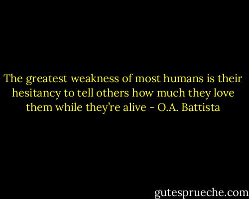The greatest weakness of most humans is their hesitancy to tell others how much they love them while they’re alive - O.A. Battista