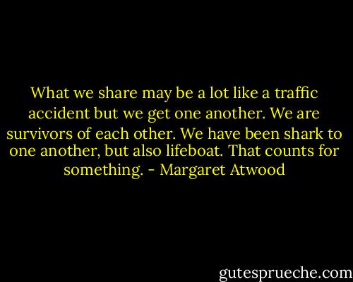 What we share may be a lot like a traffic accident but we get one another. We are survivors of each other. We have been shark to one another, but also lifeboat. That counts for something. - Margaret Atwood