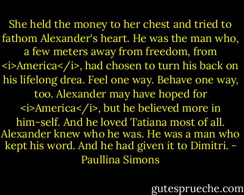 She held the money to her chest and tried to fathom Alexander's heart. He was the man who, a few meters away from freedom, from <i>America</i>, had chosen to turn his back on his lifelong drea. Feel one way. Behave one way, too. Alexander may have hoped for <i>America</i>, but he believed more in him-self. And he loved Tatiana most of all. Alexander knew who he was.<br />He was a man who kept his word.<br />And he had given it to Dimitri. - Paullina Simons