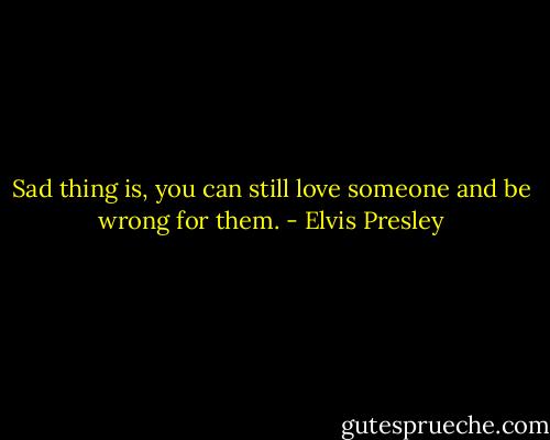 Sad thing is, you can still love someone and be wrong for them. - Elvis Presley