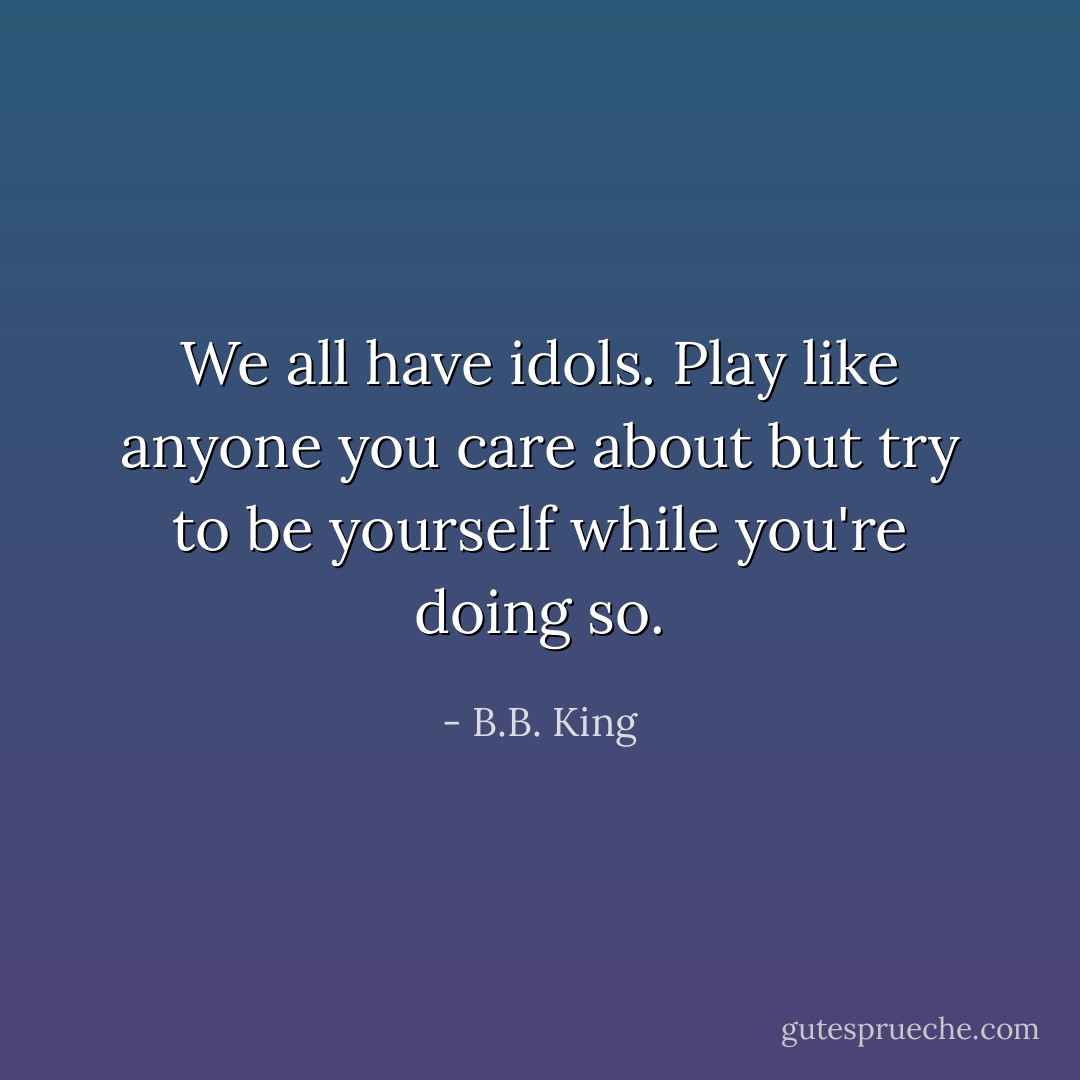 We all have idols. Play like anyone you care about but try to be yourself while you're doing so. - B.B. King