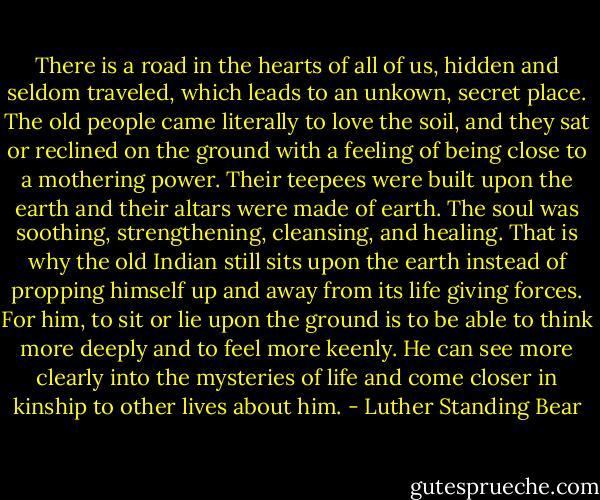 There is a road in the hearts of all of us, hidden and seldom traveled, which leads to an unkown, secret place. The old people came literally to love the soil, and they sat or reclined on the ground with a feeling of being close to a mothering power. Their teepees were built upon the earth and their altars were made of earth. The soul was soothing, strengthening, cleansing, and healing. That is why the old Indian still sits upon the earth instead of propping himself up and away from its life giving forces. For him, to sit or lie upon the ground is to be able to think more deeply and to feel more keenly. He can see more clearly into the mysteries of life and come closer in kinship to other lives about him. - Luther Standing Bear