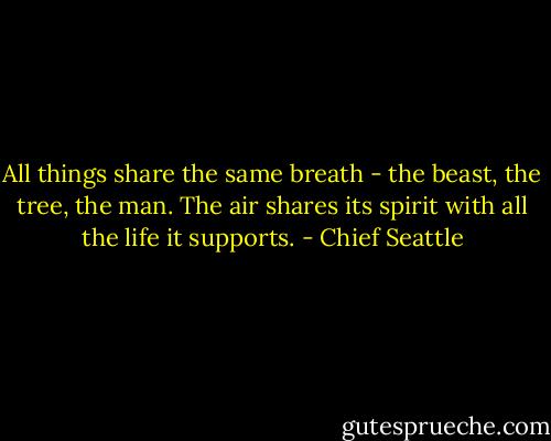 All things share the same breath - the beast, the tree, the man. The air shares its spirit with all the life it supports. - Chief Seattle