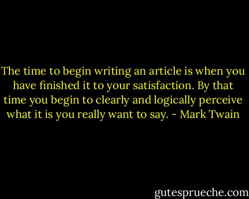 The time to begin writing an article is when you have finished it to your satisfaction. By that time you begin to clearly and logically perceive what it is you really want to say. - Mark Twain