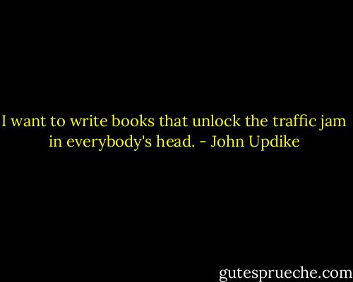 I want to write books that unlock the traffic jam in everybody's head. - John Updike