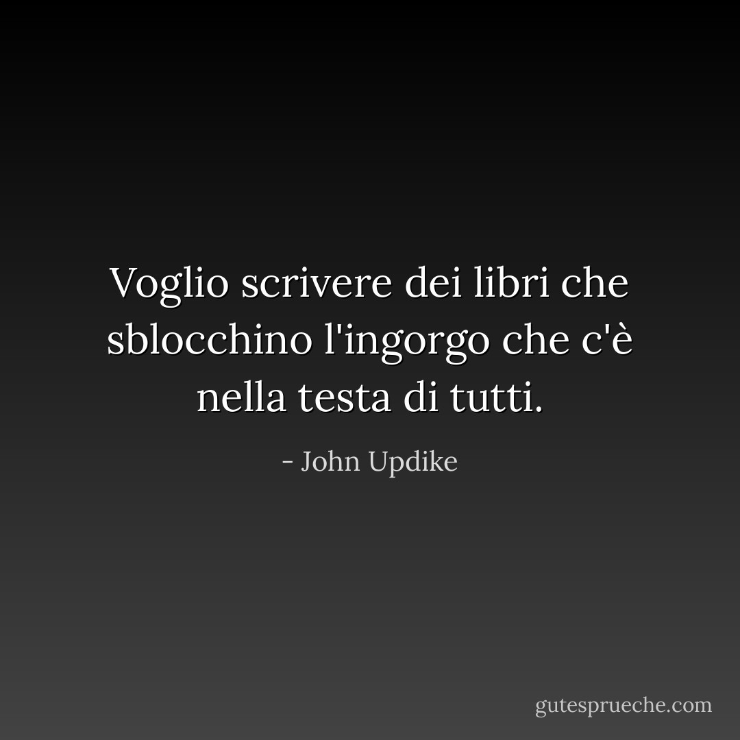Voglio scrivere dei libri che sblocchino l'ingorgo che c'è nella testa di tutti. - John Updike