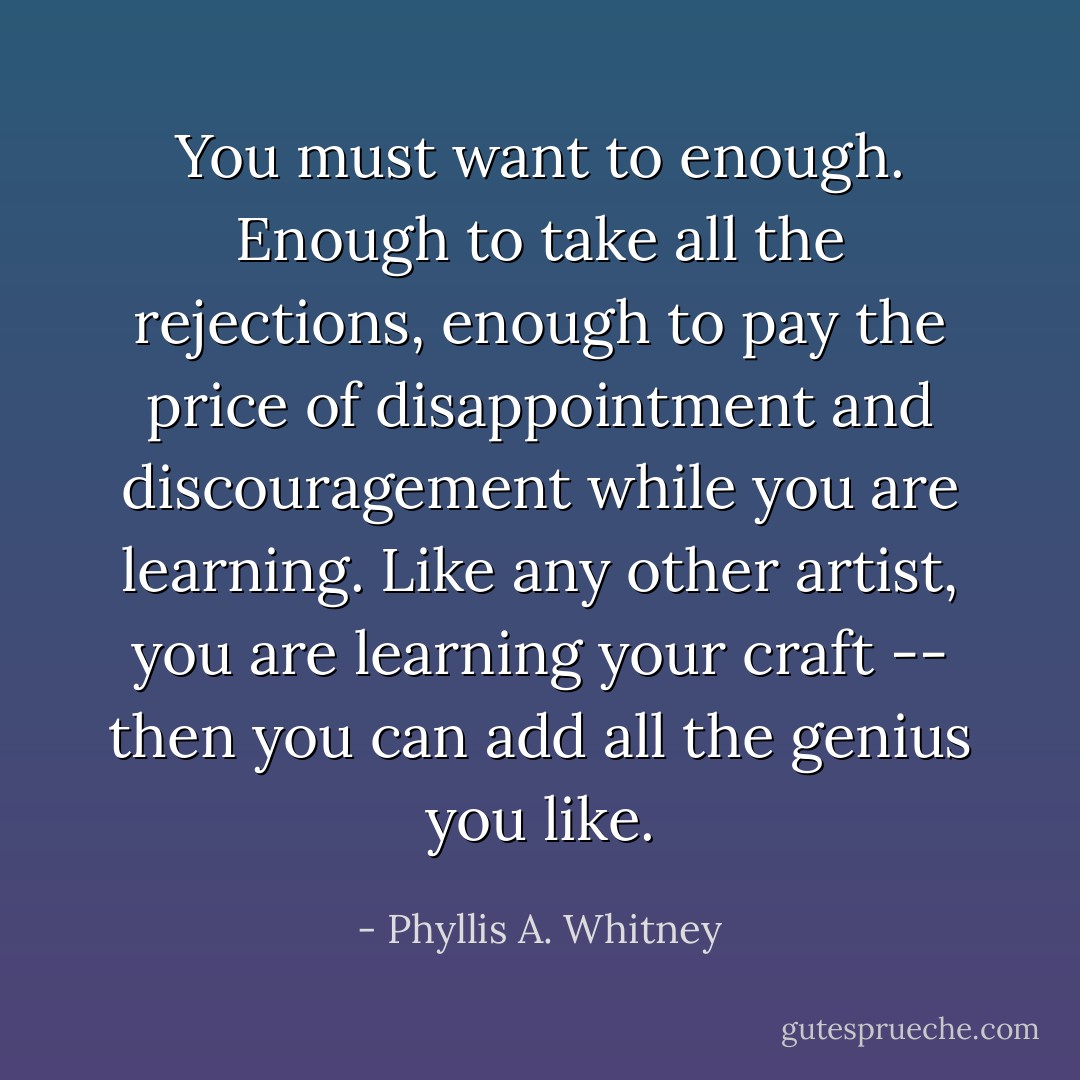 You must want to enough. Enough to take all the rejections, enough to pay the price of disappointment and discouragement while you are learning. Like any other artist, you are learning your craft -- then you can add all the genius you like. - Phyllis A. Whitney