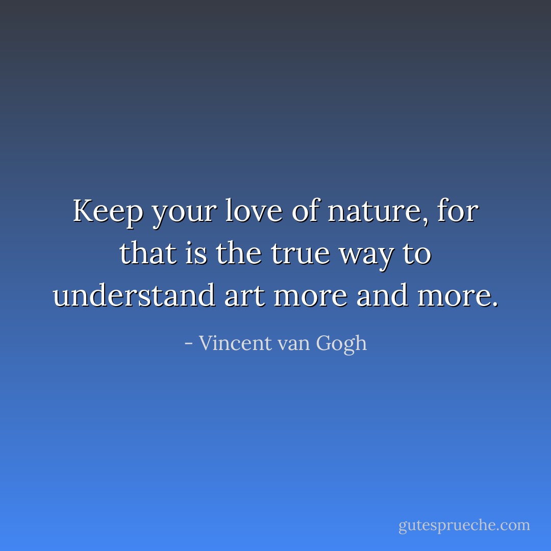 Keep your love of nature, for that is the true way to understand art more and more. - Vincent van Gogh