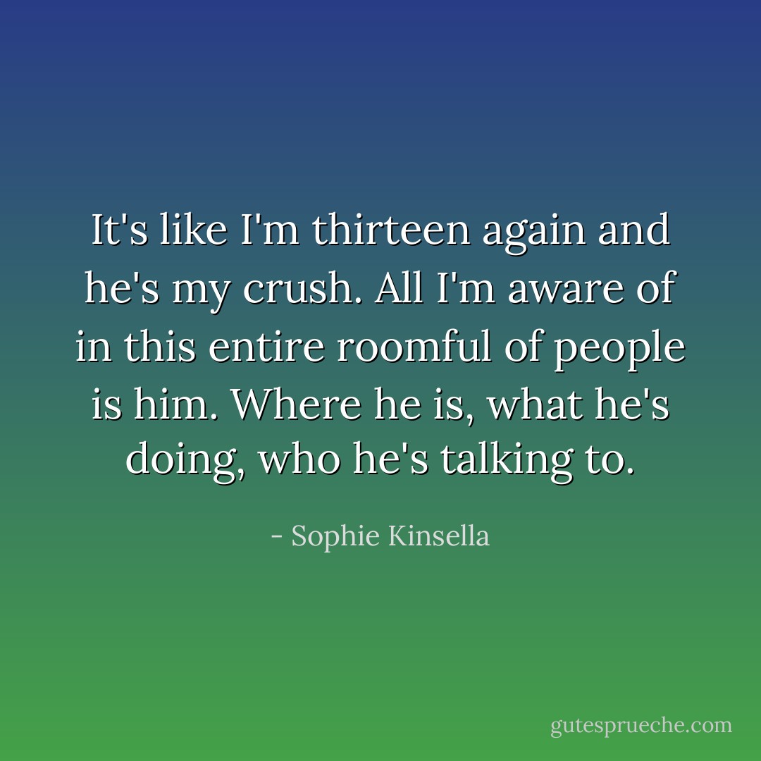 It's like I'm thirteen again and he's my crush. All I'm aware of in this entire roomful of people is him. Where he is, what he's doing, who he's talking to. - Sophie Kinsella