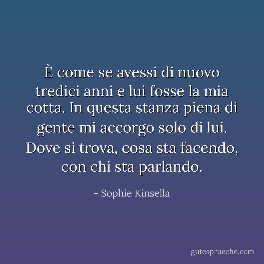 È come se avessi di nuovo tredici anni e lui fosse la mia cotta. In questa stanza piena di gente mi accorgo solo di lui. Dove si trova, cosa sta facendo, con chi sta parlando. - Sophie Kinsella