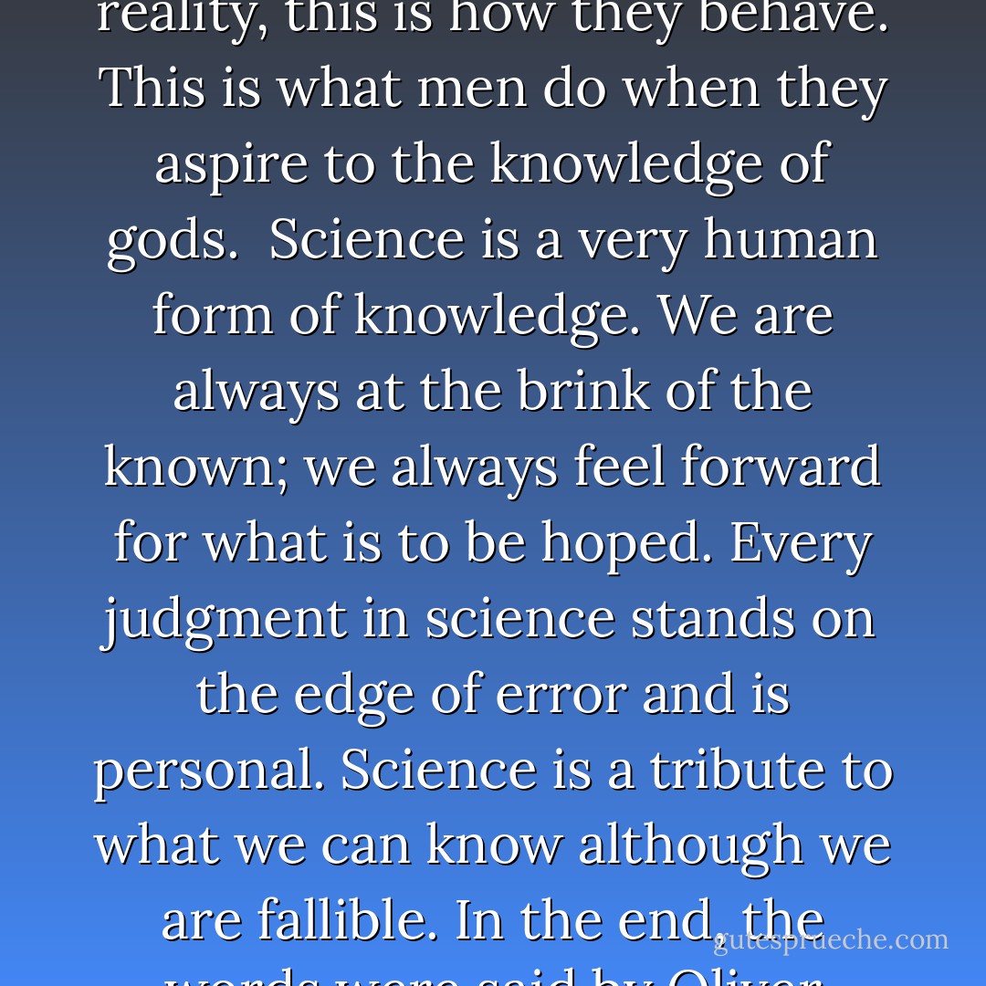 It's said that science will dehumanize people and turn them into numbers. That's false, tragically false. Look for yourself. This is the concentration camp and crematorium at Auschwitz. This is where people were turned into numbers. Into this pond were flushed the ashes of some four million people. And that was not done by gas. It was done by arrogance, it was done by dogma, it was done by ignorance. When people believe that they have absolute knowledge, with no test in reality, this is how they behave. This is what men do when they aspire to the knowledge of gods.<br /><br />Science is a very human form of knowledge. We are always at the brink of the known; we always feel forward for what is to be hoped. Every judgment in science stands on the edge of error and is <i>personal</i>. Science is a tribute to what we can know although we are fallible. In the end, the words were said by Oliver Cromwell: "I beseech you in the bowels of Christ: Think it possible you may be mistaken."<br /><br />I owe it as a scientist to my friend Leo Szilard, I owe it as a human being to the many members of my family who died here, to stand here as a survivor and a witness. We have to cure ourselves of the itch for absolute knowledge and power. We have to close the distance between the push-button order and the human act. We have to <i>touch</i> people. - Jacob Bronowski