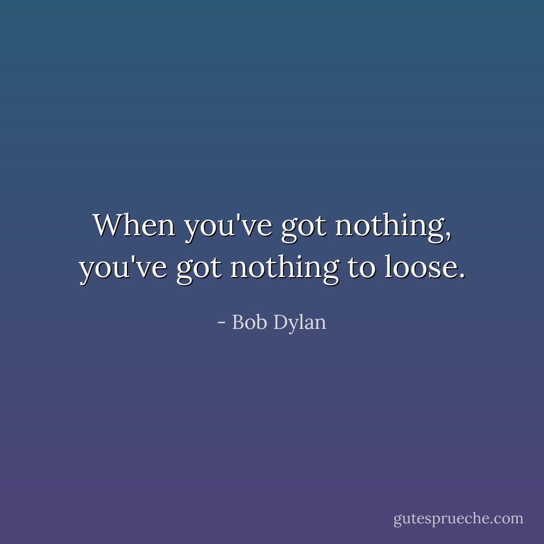 When you've got nothing, you've got nothing to loose. - Bob Dylan