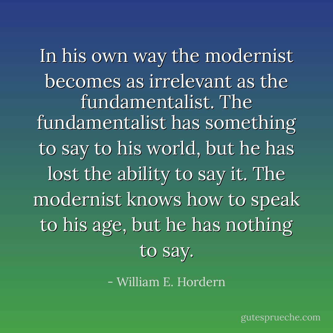 In his own way the modernist becomes as irrelevant as the fundamentalist. The fundamentalist has something to say to his world, but he has lost the ability to say it. The modernist knows how to speak to his age, but he has nothing to say. - William E. Hordern