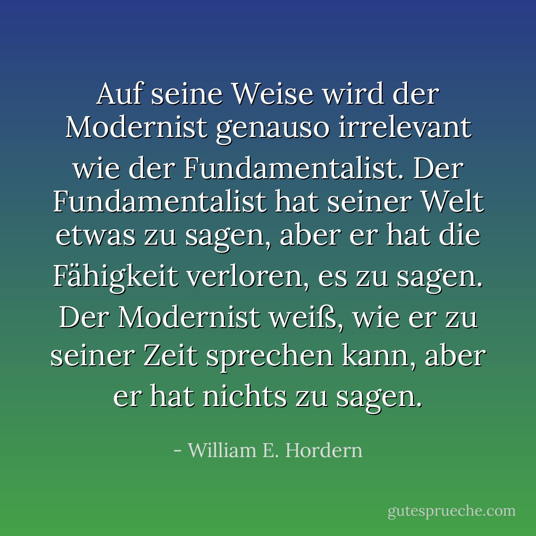 Auf seine Weise wird der Modernist genauso irrelevant wie der Fundamentalist. Der Fundamentalist hat seiner Welt etwas zu sagen, aber er hat die Fähigkeit verloren, es zu sagen. Der Modernist weiß, wie er zu seiner Zeit sprechen kann, aber er hat nichts zu sagen. - William E. Hordern<