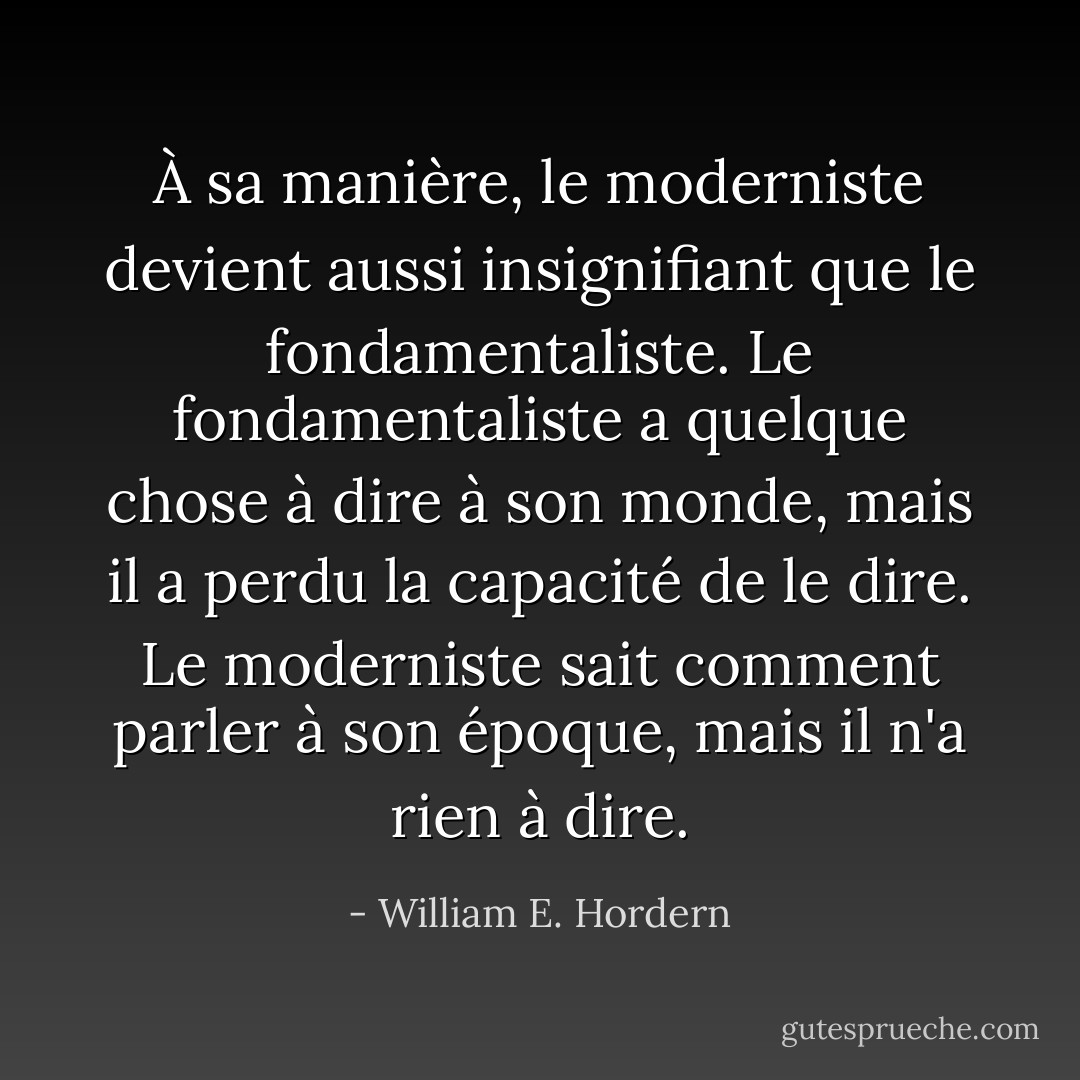 À sa manière, le moderniste devient aussi insignifiant que le fondamentaliste. Le fondamentaliste a quelque chose à dire à son monde, mais il a perdu la capacité de le dire. Le moderniste sait comment parler à son époque, mais il n'a rien à dire. - William E. Hordern